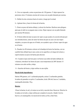 36
4.- Una vez reposado, cortar en porciones de 120 gramos. Y dejar reposar las
porciones otros 15 minutos encima de la mesa con un paño húmedo por encima.
5.- Doblar los dos extremos hacía el centro y luego por la mitad.
6.- Aplastar bien y hacer la forma de la barrita.
7.- Poner un poco de harina debajo y colocar las barritas. Realizar unos pliegues
para que al subir no se peguen unas a otras. Dejar reposar con un paño húmedo
por encima 90 minutos.
8.- El horno debe de tener un poco de vapor ya que ayuda a la cocción del pan por
eso introduciremos, antes de meter las barras de pan un cazo con uno trapos
mojados y un poco de agua en el fondo, eso ayudará a que se forme vapor de agua
en el horno.
9.- Pasados los 90 minutos colocar en la bandeja de horno las barritas, con un
cuchillo bien afilado hacer unos cortes en la superficie a lo largo de la barra y
espolvoreamos un poco de harina para decorar.
10.- Cuando el pan está listo para ir al horno (casi debe de haber doblado de
volumen), introducir las barras de pan a una temperatura de 200º durante 15
minutos con calor arriba y abajo.
11.- Sacarlas del horno y dejar enfriar en una rejilla.
Pan de leche ingredientes:
Harina 500 gramos, sal 1 cucharada pequeña, azúcar 2 cucharadas grandes,
levadura de panadero en polvo 2 cucharadas, leche 200 mlt, huevos 3 unidades,
mantequilla derretida 50 g.
Receta:
-Poner la harina, la sal y el azúcar en un bol y mezclar bien. Reservar. Disolver la
levadura en la leche y dejar enfriar por completo la mezcla. Añadir 2 de los
huevos y la mantequilla a la mezcla de la leche ya fría y batir bien.
 