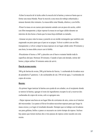 37
-Echar la mezcla de la leche sobre la mezcla de la harina y remover hasta que se
forme una masa blanda. Pasar la mezcla a una mesa de trabajo enharinada y
amasar durante diez minutos. La masa debe estar blanda, elástica y con brillo.
-Poner la masa en un cuenco previamente untado con un poco de aceite, cubrir
con film transparente y dejar reposar la masa en un lugar cálido durante un
máximo de dos horas o hasta que la masa haya doblado su tamaño.
-Amasar un poco más la masa y ponerla en un molde rectangular que también este
engrasado un poco para que el pan no se pegue. Volver a cubrir con un film
transparente y volver a dejar la masa reposar en un lugar cálido entre 30 minutos y
una hora, la masa debe crecer casi el doble.
-Precalentar el horno a 180º y pincelar con el huevo restante batido toda la
superficie del pan. Hornear 20 minutos. Cuando el pan esté dorado, retirar del
horno y dejar enfriar 10 minutos antes de servir.
Pan de avena receta:
300 g de harina de avena, 200 g de harina de fuerza, ½ cucharada de levadura seca
de panadería (7 gramos), ¼ de cucharadita de sal, 350 ml de agua, 3 cucharadas de
copos de avena.
Receta:
-En primer lugar tamizar la harina con ayuda de un colador, en el recipiente donde
se tamizo la harina, agregar el resto de ingredientes excepto la sal y reservar dos
cucharadas de copos de avena, solo se agregara una.
- Dejar reposar una hora en un lugar libre de corrientes de aire, como en el interior
del microondas. Los panes al llevar levadura necesitan reposar para que luego la
masa crezca y se logre el resultado deseado. Siempre que se trabaje con levaduras
sea para galletas, bollos o panes es necesario un cierto tiempo de reposo. Incluso
hay panes que tienen incluso dos o tres pausas de reposo como sucede con esta
receta.
 
