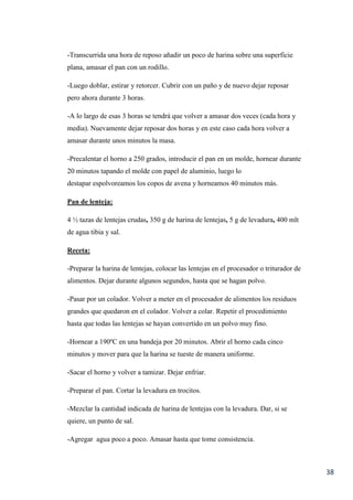 38
-Transcurrida una hora de reposo añadir un poco de harina sobre una superficie
plana, amasar el pan con un rodillo.
-Luego doblar, estirar y retorcer. Cubrir con un paño y de nuevo dejar reposar
pero ahora durante 3 horas.
-A lo largo de esas 3 horas se tendrá que volver a amasar dos veces (cada hora y
media). Nuevamente dejar reposar dos horas y en este caso cada hora volver a
amasar durante unos minutos la masa.
-Precalentar el horno a 250 grados, introducir el pan en un molde, hornear durante
20 minutos tapando el molde con papel de aluminio, luego lo
destapar espolvoreamos los copos de avena y horneamos 40 minutos más.
Pan de lenteja:
4 ½ tazas de lentejas crudas, 350 g de harina de lentejas, 5 g de levadura, 400 mlt
de agua tibia y sal.
Receta:
-Preparar la harina de lentejas, colocar las lentejas en el procesador o triturador de
alimentos. Dejar durante algunos segundos, hasta que se hagan polvo.
-Pasar por un colador. Volver a meter en el procesador de alimentos los residuos
grandes que quedaron en el colador. Volver a colar. Repetir el procedimiento
hasta que todas las lentejas se hayan convertido en un polvo muy fino.
-Hornear a 190ºC en una bandeja por 20 minutos. Abrir el horno cada cinco
minutos y mover para que la harina se tueste de manera uniforme.
-Sacar el horno y volver a tamizar. Dejar enfriar.
-Preparar el pan. Cortar la levadura en trocitos.
-Mezclar la cantidad indicada de harina de lentejas con la levadura. Dar, si se
quiere, un punto de sal.
-Agregar agua poco a poco. Amasar hasta que tome consistencia.
 