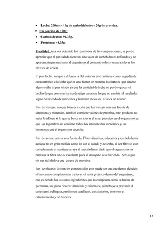 42
 Leche: 200mlt= 10g de carbohidratos y 20g de proteína.
 En porción de 100g:
 Carbohidratos: 94,33g.
 Proteínas: 44,35g.
Finalidad: una vez obtenido los resultados de las comparaciones, se puede
apreciar que el pan salado tiene un alto valor de carbohidratos refinados y no
aportan ningún nutriente al organismo al contrario solo sirve para elevar los
niveles de azúcar.
El pan leche: aunque a diferencia del anterior este contiene como ingrediente
característico a la leche que es una fuente de proteína lo cierto es que sucede
algo similar al pan salado ya que la cantidad de leche no puede opacar el
hecho de que contiene harina de trigo panadera lo que no cambia el resultado,
sigue careciendo de nutrientes y también eleva los niveles de azucar.
Pan de lentejas: aunque bien es cierto que las lentejas son una fuente de
vitaminas y minerales, también contiene valores de proteína, este producto no
sería lo idóneo si lo que se busca es elevar el nivel proteico en el organismo ya
que las legumbres no contiene todos los aminoácidos esenciales y las
hormonas que el organismo necesita.
Pan de avena: este es una fuente de Fibra vitaminas, minerales y carbohidratos
aunque no en gran medida como lo son el salado y de leche, al ser fibroso este
complementa y mantiene a raya al metabolismo dado que el organismo no
procesa la fibra este es excelente para el desayuno o la merienda, pero sigue
sin ser útil dado a que carece de proteína.
Pan de plátano: distinto en composición este puede ser una excelente elección
si buscamos complementar o elevar el valor proteico dentro del organismo,
eso es debido los distintos ingredientes que lo componen como la harina de
garbanzo, un grano rico en vitaminas y minerales, contribuye a prevenir el
colesterol, celiaquía, problemas cardíacos, circulatorios, previene el
estreñimiento y de diabetes.
 