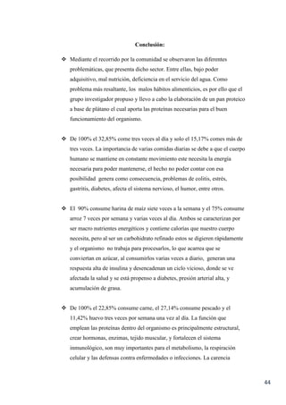 44
Conclusión:
 Mediante el recorrido por la comunidad se observaron las diferentes
problemáticas, que presenta dicho sector. Entre ellas, bajo poder
adquisitivo, mal nutrición, deficiencia en el servicio del agua. Como
problema más resaltante, los malos hábitos alimenticios, es por ello que el
grupo investigador propuso y llevo a cabo la elaboración de un pan proteico
a base de plátano el cual aporta las proteínas necesarias para el buen
funcionamiento del organismo.
 De 100% el 32,85% come tres veces al día y solo el 15,17% comes más de
tres veces. La importancia de varias comidas diarias se debe a que el cuerpo
humano se mantiene en constante movimiento este necesita la energía
necesaria para poder mantenerse, el hecho no poder contar con esa
posibilidad genera como consecuencia, problemas de colitis, estrés,
gastritis, diabetes, afecta el sistema nervioso, el humor, entre otros.
 El 90% consume harina de maíz siete veces a la semana y el 75% consume
arroz 7 veces por semana y varias veces al día. Ambos se caracterizan por
ser macro nutrientes energéticos y contiene calorías que nuestro cuerpo
necesita, pero al ser un carbohidrato refinado estos se digieren rápidamente
y el organismo no trabaja para procesarlos, lo que acarrea que se
conviertan en azúcar, al consumirlos varias veces a diario, generan una
respuesta alta de insulina y desencadenan un ciclo vicioso, donde se ve
afectada la salud y se está propenso a diabetes, presión arterial alta, y
acumulación de grasa.
 De 100% el 22,85% consume carne, el 27,14% consume pescado y el
11,42% huevo tres veces por semana una vez al día. La función que
emplean las proteínas dentro del organismo es principalmente estructural,
crear hormonas, enzimas, tejido muscular, y fortalecen el sistema
inmunológico, son muy importantes para el metabolismo, la respiración
celular y las defensas contra enfermedades o infecciones. La carencia
 