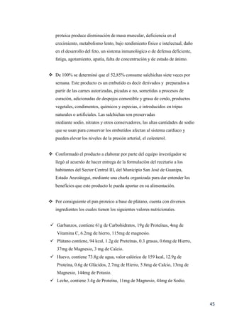 45
proteica produce disminución de masa muscular, deficiencia en el
crecimiento, metabolismo lento, bajo rendimiento físico e intelectual, daño
en el desarrollo del feto, un sistema inmunológico o de defensa deficiente,
fatiga, agotamiento, apatía, falta de concentración y de estado de ánimo.
 De 100% se determinó que el 52,85% consume salchichas siete veces por
semana. Este producto es un embutido es decir derivados y preparados a
partir de las carnes autorizadas, picadas o no, sometidas a procesos de
curación, adicionadas de despojos comestible y grasa de cerdo, productos
vegetales, condimentos, químicos y especias, e introducidos en tripas
naturales o artificiales. Las salchichas son preservadas
mediante sodio, nitratos y otros conservadores, las altas cantidades de sodio
que se usan para conservar los embutidos afectan al sistema cardíaco y
pueden elevar los niveles de la presión arterial, el colesterol.
 Conformado el producto a elaborar por parte del equipo investigador se
llegó al acuerdo de hacer entrega de la formulación del recetario a los
habitantes del Sector Central III, del Municipio San José de Guanipa,
Estado Anzoátegui, mediante una charla organizada para dar entender los
beneficios que este producto le pueda aportar en su alimentación.
 Por consiguiente el pan proteico a base de plátano, cuenta con diversos
ingredientes los cuales tienen los siguientes valores nutricionales.
 Garbanzos, contiene 61g de Carbohidratos, 19g de Proteínas, 4mg de
Vitamina C, 6.2mg de hierro, 115mg de magnesio.
 Plátano contiene, 94 kcal, 1.2g de Proteínas, 0.3 grasas, 0.6mg de Hierro,
37mg de Magnesio, 3 mg de Calcio.
 Huevo, contiene 73.8g de agua, valor calórico de 159 kcal, 12.9g de
Proteína, 0.6g de Glúcidos, 2.7mg de Hierro, 5.8mg de Calcio, 13mg de
Magnesio, 144mg de Potasio.
 Leche, contiene 3.4g de Proteína, 11mg de Magnesio, 44mg de Sodio.
 