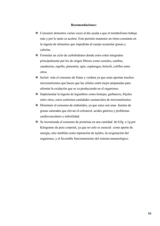 46
Recomendaciones:
 Consumir alimentos varias veces al día ayuda a que el metabolismo trabaje
más y por lo tanto se acelere. Esto permite mantener un ritmo constante en
la ingesta de alimentos que impedirán al cuerpo acumular grasas y
calorías.
 Formular un ciclo de carbohidratos donde estos estén integrados
principalmente por los de origen fibroso como cereales, cambur,
zanahorias, repollo, pimentón, apio, espárragos, brócoli, coliflor entre
otros.
 Incluir más el consumo de frutas y verdura ya que estas aportan muchos
micronutrientes que hacen que las células estén mejor preparadas para
afrontar la oxidación que se va produciendo en el organismo.
 Implementar la ingesta de legumbres como lentejas, garbanzos, frijoles
entre otros, estos contienen cantidades sustanciales de micronutrientes.
 Disminuir el consumo de embutidos, ya que estos son unas fuentes de
grasas saturadas que elevan el colesterol, acides gástrica y problemas
cardiovasculares e infertilidad.
 Se recomienda el consumo de proteínas en una cantidad de 0,8g a 1g por
Kilogramo de peso corporal, ya que no solo es esencial como aporte de
energía, sino también como reparación de tejidos, la oxigenación del
organismo, y el favorable funcionamiento del sistema inmunológico.
 