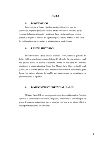 1
FASE I
 DIAGNOSTICO
Primeramente se lleva a cabo la selección del territorio bien sea
comunidad, empresas privadas o sociales. Dicha actividad se conforma por el
recorrido de la zona, el estudio y análisis de datos e información que permite
conocer y mejorar la realidad del lugar escogido, o de una parte de el para saber
las problemáticas que presenta y la solución que se pueda brindar.
 RESEÑA HISTORICA
El Sector Central III fue fundado en el año (1970), durante el gobierno de
Rafael Caldera, por el centro pasaba la línea del telégrafo. Para ese entonces en el
año (1940) existía la escuela Sorocaima, donde se realizaron las primeras
elecciones; la unidad educativa Doctor José Manuel Cova Maza se fundó en el
(1953), por el General Marcos Pérez Jiménez la cual sirvió en su momento, para
formar los mejores alumnos del pueblo que sucesivamente se convirtieron en
profesionales de la república.
 DIMENSIONES Y POTENCIALIDADES
El Sector Central III, es una importante zona dentro del municipio Guanipa
debido a la centralidad de sus calles y negocios, este mismo se conforma por un
grupo de personas organizadas que se manejan con base a un mismo objetivo
social para beneficio de los habitantes.
 
