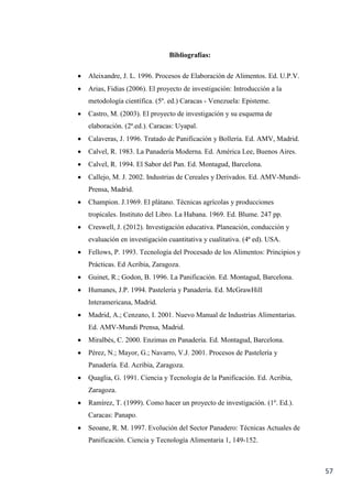 57
Bibliografías:
 Aleixandre, J. L. 1996. Procesos de Elaboración de Alimentos. Ed. U.P.V.
 Arias, Fidias (2006). El proyecto de investigación: Introducción a la
metodología científica. (5º. ed.) Caracas - Venezuela: Episteme.
 Castro, M. (2003). El proyecto de investigación y su esquema de
elaboración. (2ª.ed.). Caracas: Uyapal.
 Calaveras, J. 1996. Tratado de Panificación y Bollería. Ed. AMV, Madrid.
 Calvel, R. 1983. La Panadería Moderna. Ed. América Lee, Buenos Aires.
 Calvel, R. 1994. El Sabor del Pan. Ed. Montagud, Barcelona.
 Callejo, M. J. 2002. Industrias de Cereales y Derivados. Ed. AMV-Mundi-
Prensa, Madrid.
 Champion. J.1969. El plátano. Técnicas agrícolas y producciones
tropicales. Instituto del Libro. La Habana. 1969. Ed. Blume. 247 pp.
 Creswell, J. (2012). Investigación educativa. Planeación, conducción y
evaluación en investigación cuantitativa y cualitativa. (4ª ed). USA.
 Fellows, P. 1993. Tecnología del Procesado de los Alimentos: Principios y
Prácticas. Ed Acribia, Zaragoza.
 Guinet, R.; Godon, B. 1996. La Panificación. Ed. Montagud, Barcelona.
 Humanes, J.P. 1994. Pastelería y Panadería. Ed. McGrawHill
Interamericana, Madrid.
 Madrid, A.; Cenzano, I. 2001. Nuevo Manual de Industrias Alimentarias.
Ed. AMV-Mundi Prensa, Madrid.
 Miralbés, C. 2000. Enzimas en Panadería. Ed. Montagud, Barcelona.
 Pérez, N.; Mayor, G.; Navarro, V.J. 2001. Procesos de Pastelería y
Panadería. Ed. Acribia, Zaragoza.
 Quaglia, G. 1991. Ciencia y Tecnología de la Panificación. Ed. Acribia,
Zaragoza.
 Ramírez, T. (1999). Como hacer un proyecto de investigación. (1º. Ed.).
Caracas: Panapo.
 Seoane, R. M. 1997. Evolución del Sector Panadero: Técnicas Actuales de
Panificación. Ciencia y Tecnología Alimentaria 1, 149-152.
 
