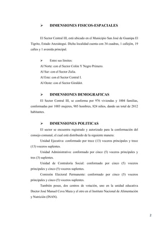 2
 DIMENSIONES FISICOS-ESPACIALES
El Sector Central III, está ubicado en el Municipio San José de Guanipa El
Tigrito, Estado Anzoátegui. Dicha localidad cuenta con 34 cuadras, 1 callejón, 19
calles y 1 avenida principal.
 Entre sus límites:
Al Norte: con el Sector Colón Y Negro Primero.
Al Sur: con el Sector Zulia.
Al Este: con el Sector Central I.
Al Oeste: con el Sector Giraldot.
 DIMENSIONES DEMOGRAFICAS
El Sector Central III, se conforma por 976 viviendas y 1004 familias,
conformadas por 1003 mujeres, 985 hombres, 824 niños, dando un total de 2812
habitantes.
 DIMENSIONES POLITICAS
El sector se encuentra registrado y autorizado para la conformación del
consejo comunal, el cual está distribuido de la siguiente manera:
Unidad Ejecutiva: conformado por trece (13) voceros principales y trece
(13) voceros suplentes.
Unidad Administrativa: conformado por cinco (5) voceros principales y
tres (3) suplentes.
Unidad de Contraloría Social: conformado por cinco (5) voceros
principales y cinco (5) voceros suplentes.
Comisión Electoral Permanente: conformado por cinco (5) voceros
principales y cinco (5) voceros suplentes.
También posee, dos centros de votación, uno en la unidad educativa
Doctor José Manuel Cova Maza y el otro en el Instituto Nacional de Alimentación
y Nutrición (INAN).
 