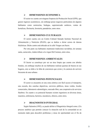 3
 DIMENSIONES ECONOMICA
El sector no cuenta con ninguna Empresa de Producción Social (EPS), que
genere ingresos económicos, sin embargo posee negocios particulares de algunos
habitantes como carnicerías, bodegas, supermercado asiáticos, ventas de
hortalizas, floristería, ferretería, panaderías, entre otros.
 DIMENSIONES CULTURALES
El sector cuenta con un Centro Cultural llamado Instituto Nacional de
Alimentación y Nutrición (INAN), que se dedica a dictar cursos de danzas
folclóricas. Dicho centro está ubicado en la calle Vargas con Sucre.
Por otra parte sus habitantes mantienen tradiciones navideñas, de semana
santa, carnavales, rinden tributo a la virgen Del Carmen, entre otras.
 DIMENSIONES AMBIENTALES
El Sector se constituye por ser un área limpia que cuenta con árboles
frutales, sin embargo muchos de sus habitantes realizan quemas de basura en sus
hogares, esto se debe a la falta de conciencia que existe y la carencia de servicio
frecuente de aseo urbano.
 DIMENSIONES POTENCIALES
El sector se encuentra en una zona céntrica con fácil acceso al transporte,
una escuela, dos canchas deportivas, servicios públicos, áreas verdes, locales
comerciales, laboratorio odontológico, mercado libre, una cooperativa de servicios
fúnebres. En cuanto a su potencial humano existen ingenieros en diversas áreas,
maestros, enfermeras, herreros, mecánicos, obreros, entre otros.
 DIAGNOSTICO INTEGRAL
Según Salomón (1992), se puede definir el Diagnóstico Integral como. (Un
proceso analítico que permite conocer la situación real de la comunidad en un
momento dado para descubrir problemas y áreas de oportunidad con el fin de
 