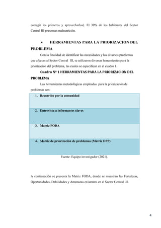 4
corregir los primeros y aprovecharlos). El 30% de los habitantes del Sector
Central III presentan malnutrición.
 HERRAMIENTAS PARA LA PRIORIZACION DEL
PROBLEMA
Con la finalidad de identificar las necesidades y los diversos problemas
que afectan al Sector Central III, se utilizaron diversas herramientas para la
priorización del problema, las cuales se especifican en el cuadro 1.
Cuadro Nº 1 HERRAMIENTAS PARA LA PRIORIZACION DEL
PROBLEMA
Las herramientas metodológicas empleadas para la priorización de
problemas son:
1. Recorrido por la comunidad
2. Entrevista a informantes claves
3. Matriz FODA
4. Matriz de priorización de problemas (Matriz DPP)
Fuente: Equipo investigador (2021).
A continuación se presenta la Matriz FODA, donde se muestran las Fortalezas,
Oportunidades, Debilidades y Amenazas existentes en el Sector Central III.
 