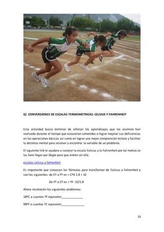 10
G) CONVERSIONES DE ESCALAS TERMOMETRICAS: CELSIUS Y FAHRENHEIT
Esta actividad busca terminar de reforzar los aprendizajes que los alumnos han
realizado durante el tiempo que estuvieron sometidos a lograr mejorar sus deficiencias
en las operaciones básicas así como en lograr una mejor comprensión lectora y facilitar
la destreza mental para resolver y encontrar la variable de un problema.
El siguiente link le ayudara a conocer la escala Celsius y la Fahrenheit por tal motivo se
las hare llegar por Skype para que entren en ella.
escalas celsius y fahrenheit
Es importante que conozcan las fórmulas para transformar de Celsius a Fahrenheit y
son las siguientes: de Cº a Fº es = CºX 1.8 + 32
De Fº a Cº es = ºF- 32/1.8
Ahora resolverán los siguientes problemas:
18ºC a cuantos ºF equivalen_____________
98ºF a cuantos ºC equivalen______________
 