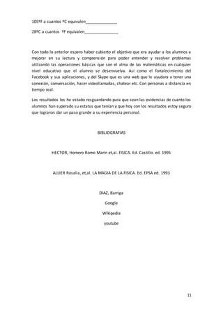 11
105ºF a cuantos ºC equivalen______________
28ºC a cuantos ºF equivalen_______________
Con todo lo anterior espero haber cubierto el objetivo que era ayudar a los alumnos a
mejorar en su lectura y comprensión para poder entender y resolver problemas
utilizando las operaciones básicas que son el alma de las matemáticas en cualquier
nivel educativo que el alumno se desenvuelva. Así como el fortalecimiento del
Facebook y sus aplicaciones, y del Skype que es una web que le ayudara a tener una
conexión, conversación, hacer videollamadas, chatear etc. Con personas a distancia en
tiempo real.
Los resultados los he estado resguardando para que sean las evidencias de cuanto los
alumnos han superado su estatus que tenían y que hoy con los resultados estoy seguro
que lograron dar un paso grande a su experiencia personal.
BIBLIOGRAFIAS
HECTOR, Homero Romo Marin et,al. FISICA. Ed. Castillo. ed. 1995
ALLIER Rosalia, et,al. LA MAGIA DE LA FISICA. Ed. EPSA ed. 1993
DIAZ, Barriga
Google
Wikipedia
youtube
 