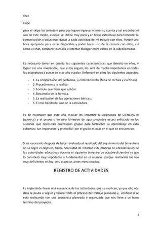 3
chat
skipe
para el skipe los orientare para que logren ingresar y tener su cuenta y así encontrar el
uso de este medio, aunque se utilice muy poco y en horas extraclase para fomentar la
comunicación y solucionar dudas a cada actividad de mi trabajo con ellos. Pondré una
hora apropiada para estar disponible y poder hacer uso de la cámara con ellos, así
como el chat, compartir pantalla e intentar dialogar entre varios en la videollamadas.
Es necesario tomar en cuenta las siguientes características que detecto en ellos, y
lograr así una nivelación; que estoy seguro, les será de mucha importancia en todas
las asignaturas a cursar en este año escolar. Reforzaré en ellos los siguientes aspectos:
- 1 .La comprensión del problema, y entendimiento (falta de lectura y escritura).
- 2 .Procedimiento a realizar.
- 3 .Formula que tiene que aplicar.
- 4 .Desarrollo de la formula.
- 5 .La realización de las operaciones básicas.
- 6 .El mal hábito del uso de la calculadora.
Es de reconocer que este año escolar les impartiré la asignatura de CIENCIAS III
(química) y el proyecto en este bimestre de agosto-octubre estará enfocado en los
alumnos que necesitan orientación grupal para fortalecer su aprendizaje en esta
cobertura tan importante y primordial por el grado escolar en el que se encuentran.
Si es necesario después de haber evaluado el resultado del seguimiento del bimestre y
no se logre el objetivo, habrá necesidad de reforzar este proceso en consideración de
las autoridades educativas durante el siguiente bimestre de octubre-diciembre ya que
lo considero muy importante y fundamental en el alumno porque realmente los veo
muy deficientes en los seis aspectos antes mencionados.
REGISTRO DE ACTIVIDADES
Es importante llevar una secuencia de las actividades que se realicen, ya que ello nos
dará la pauta a seguir y valorar todo el proceso del trabajo planeado y, verificar si se
está realizando con una secuencia planeada y organizada que nos lleve a un buen
término del proyecto.
 