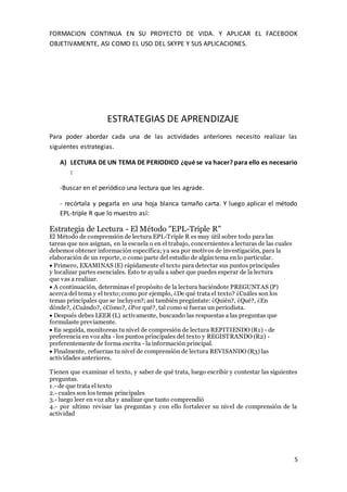 5
FORMACION CONTINUA EN SU PROYECTO DE VIDA. Y APLICAR EL FACEBOOK
OBJETIVAMENTE, ASI COMO EL USO DEL SKYPE Y SUS APLICACIONES.
ESTRATEGIAS DE APRENDIZAJE
Para poder abordar cada una de las actividades anteriores necesito realizar las
siguientes estrategias.
A) LECTURA DE UN TEMA DE PERIODICO ¿qué se va hacer? para ello es necesario
:
-Buscar en el periódico una lectura que les agrade.
- recórtala y pegarla en una hoja blanca tamaño carta. Y luego aplicar el método
EPL-triple R que lo muestro así:
Estrategia de Lectura - El Método "EPL-Triple R"
El Método de comprensión de lectura EPL-Triple R es muy útil sobre todo para las
tareas que nos asignan, en la escuela o en el trabajo, concernientes a lecturas de las cuales
debemos obtener información específica; ya sea por motivos de investigación, para la
elaboración de un reporte, o como parte del estudio de algún tema en lo particular.
Primero, EXAMINAS (E) rápidamente el texto para detectar sus puntos principales
y localizar partes esenciales. Esto te ayuda a saber que puedes esperar de la lectura
que vas a realizar.
A continuación, determinas el propósito de la lectura haciéndote PREGUNTAS (P)
acerca del tema y el texto; como por ejemplo, ¿De qué trata el texto? ¿Cuáles son los
temas principales que se incluyen?; así también pregúntate: ¿Quién?, ¿Qué?, ¿En
dónde?, ¿Cuándo?, ¿Cómo?, ¿Por qué?, tal como si fueras un periodista.
Después debes LEER (L) activamente, buscando las respuestas a las preguntas que
formulaste previamente.
En seguida, monitoreas tu nivel de compresión de lectura REPITIENDO (R1) - de
preferencia en voz alta - los puntos principales del texto y REGISTRANDO (R2) -
preferentemente de forma escrita - la información principal.
Finalmente, refuerzas tu nivel de comprensión de lectura REVISANDO (R3) las
actividades anteriores.
Tienen que examinar el texto, y saber de qué trata, luego escribir y contestar las siguientes
preguntas.
1.- de que trata el texto
2.- cuales son los temas principales
3.- luego leer en voz alta y analizar que tanto comprendió
4.- por ultimo revisar las preguntas y con ello fortalecer su nivel de comprensión de la
actividad
 