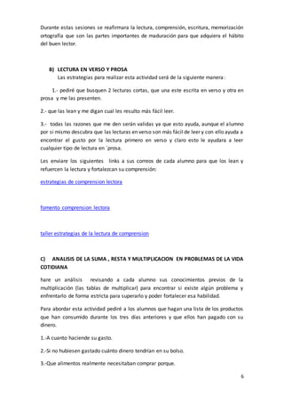 6
Durante estas sesiones se reafirmara la lectura, comprensión, escritura, memorización
ortografía que son las partes importantes de maduración para que adquiera el hábito
del buen lector.
B) LECTURA EN VERSO Y PROSA
Las estrategias para realizar esta actividad será de la siguiente manera:
1.- pediré que busquen 2 lecturas cortas, que una este escrita en verso y otra en
prosa y me las presenten.
2.- que las lean y me digan cual les resulto más fácil leer.
3.- todas las razones que me den serán validas ya que esto ayuda, aunque el alumno
por si mismo descubra que las lecturas en verso son más fácil de leer y con ello ayuda a
encontrar el gusto por la lectura primero en verso y claro esto le ayudara a leer
cualquier tipo de lectura en `prosa.
Les enviare los siguientes links a sus correos de cada alumno para que los lean y
refuercen la lectura y fortalezcan su comprensión:
estrategias de comprension lectora
fomento comprension lectora
taller estrategias de la lectura de comprension
C) ANALISIS DE LA SUMA , RESTA Y MULTIPLICACION EN PROBLEMAS DE LA VIDA
COTIDIANA
hare un análisis revisando a cada alumno sus conocimientos previos de la
multiplicación (las tablas de multiplicar) para encontrar si existe algún problema y
enfrentarlo de forma estricta para superarlo y poder fortalecer esa habilidad.
Para abordar esta actividad pediré a los alumnos que hagan una lista de los productos
que han consumido durante los tres días anteriores y que ellos han pagado con su
dinero.
1.-A cuanto haciende su gasto.
2.-Si no hubiesen gastado cuánto dinero tendrían en su bolso.
3.-Que alimentos realmente necesitaban comprar porque.
 