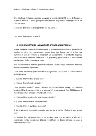 7
4.-Ahora pediré que realicen el siguiente problema:
Un avión lleva 210 pasajeros cada uno paga la cantidad de $2350 pesos de Texas a la
ciudad de México. El piloto gana por la cantidad que pagan de su boleto $82 pesos por
cada pasajero.
1.-¿Cuánto dinero es en total por todos los pasajeros?
2.-¿Cuánto dinero gana el piloto?
D) REFORZAMIENTO DE LA DIVISION EN SITUACIONES COTIDIANAS.
Una de las operaciones más complicadas en el alumno es saber dividir ya que esto trae
consigo las otras tres operaciones, porque tiene que buscar que el divisor sea
multiplicado por el cociente y encontrar un acercamiento al dividendo, logrando
aplicar una resta y obtener un residuo si es que lo hay, por lo tanto es la aplicación en
las divisiones de las otras operaciones.
Para iniciar como en todo les pondré situaciones fáciles y luego con mayor dificultad
de realizar como las siguientes:
1.- un padre de familia quiere repartir de su aguinaldo a sus 7 hijos la cantidad exacta
de $8345 pesos.
a) ¿Cuánto dinero le toca a cada hijo?
b) ¿Cuánto dinero le sobra al padre?
2.- un ganadero vende 35 toretes cada uno pesa la cantidad de 380 kg. , por cada toro
le quitan 30 kg de merma, el kilo se lo pagan a $45 pesos, paga de flete $5800 pesos. Si
invierte de pastura en cada animal $1200 pesos.
a) ¿Cuántos kilos le quitan del total de sus animales?
b) ¿Cuánto dinero invierte en cada torete?
c) ¿Cuánto dinero le queda de ganancia?
d) de su ganancia lo reparte en cuatro que son de la familia ¿Cuánto le toca a cada
uno?
Les enviare los siguientes links a sus correos, para que les ayude a reforzar el
aprendizaje en las operaciones básicas y modificar sus bases teóricas en apego a
problemas ordinarios:
 