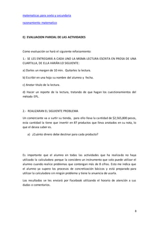 8
matematicas para sexto y secundaria
razonamiento matematico
E) EVALUACION PARCIAL DE LAS ACTIVIDADES
Como evaluación se hará el siguiente reforzamiento:
1.- SE LES ENTREGARÁ A CADA UNO LA MISMA LECTURA ESCRITA EN PROSA DE UNA
CUARTILLA, DE ELLA HARÁN LO SIGUIENTE:
a) Darles un margen de 10 min. Quitarles la lectura.
b) Escribir en una hoja su nombre del alumno y fecha.
c) Anotar titulo de la lectura.
d) Hacer un reporte de la lectura, tratando de que hagan los cuestionamientos del
método EPL.
2.- REALIZARAN EL SIGUIENTE PROBLEMA
Un comerciante va a surtir su tienda, para ello lleva la cantidad de $2,565,800 pesos,
esta cantidad la tiene que invertir en 87 productos que lleva anotados en su nota, lo
que el desea saber es.
a) ¿Cuánto dinero debe destinar para cada producto?
Es importante que el alumno en todas las actividades que ha realizado no haya
utilizado la calculadora porque la considero un instrumento que solo puede utilizar el
alumno cuando realice problemas que contengan más de 8 cifras. Esto me indica que
el alumno ya supero los procesos de concretización básicos y está preparado para
utilizar la calculadora sin ningún problema y tiene la anuencia de usarla.
Los resultados se les enviará por Facebook utilizando el horario de atención a sus
dudas o comentarios.
 