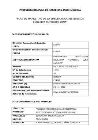 PROPUESTA DEL PLAN DE MARKETING INSTITUCIONAL

“PLAN DE MARKETING DE LA EMBLEMATICA INSTITUCION
EDUCTIVA HUMBERTO LUNA”

DATOS INFORMATIVOS GENERALES:

Dirección Regional de Educación
(DRE)
Unidad de Gestión Educativa Local
(UGEL)

CUSCO
CUSCO
EMBLEMATICA

INSTITUCION EDUCATIVA

EDUCATIVA

INSTITUCION
“HUMBERTO

PACHECO”
AMBITO

EN EL NIVEL SECUNDARIA

N° de Estudiantes

1 150

N° de Docentes

50

CODIGO DEL CENTRO

0236349

TELEFONO

224810

DIRECTOR (e)

Elmer CUSIYUPANQUI TECSI

AÑO A EJECUTAR

2 014 - 2018

PRESENTADO por el docente-Asesor
del Área de Matemática

Edgar ZAVALETA PORTILLO

DATOS INFORMATIVOS DEL PROYECTO
TÍTULO DEL

“PLAN DE MARKETING DE LA EMBLEMATICA

PROYECTO

INSTITUCION EDUCTIVA HUMBERTO LUNA”

MODALIDAD

EDUCACION BASICA REGULAR

NIVELES

SECUNDARIA

DURACION

A MEDIANO PLAZO DE CINCO AÑOS 2014-2018

LUNA

 