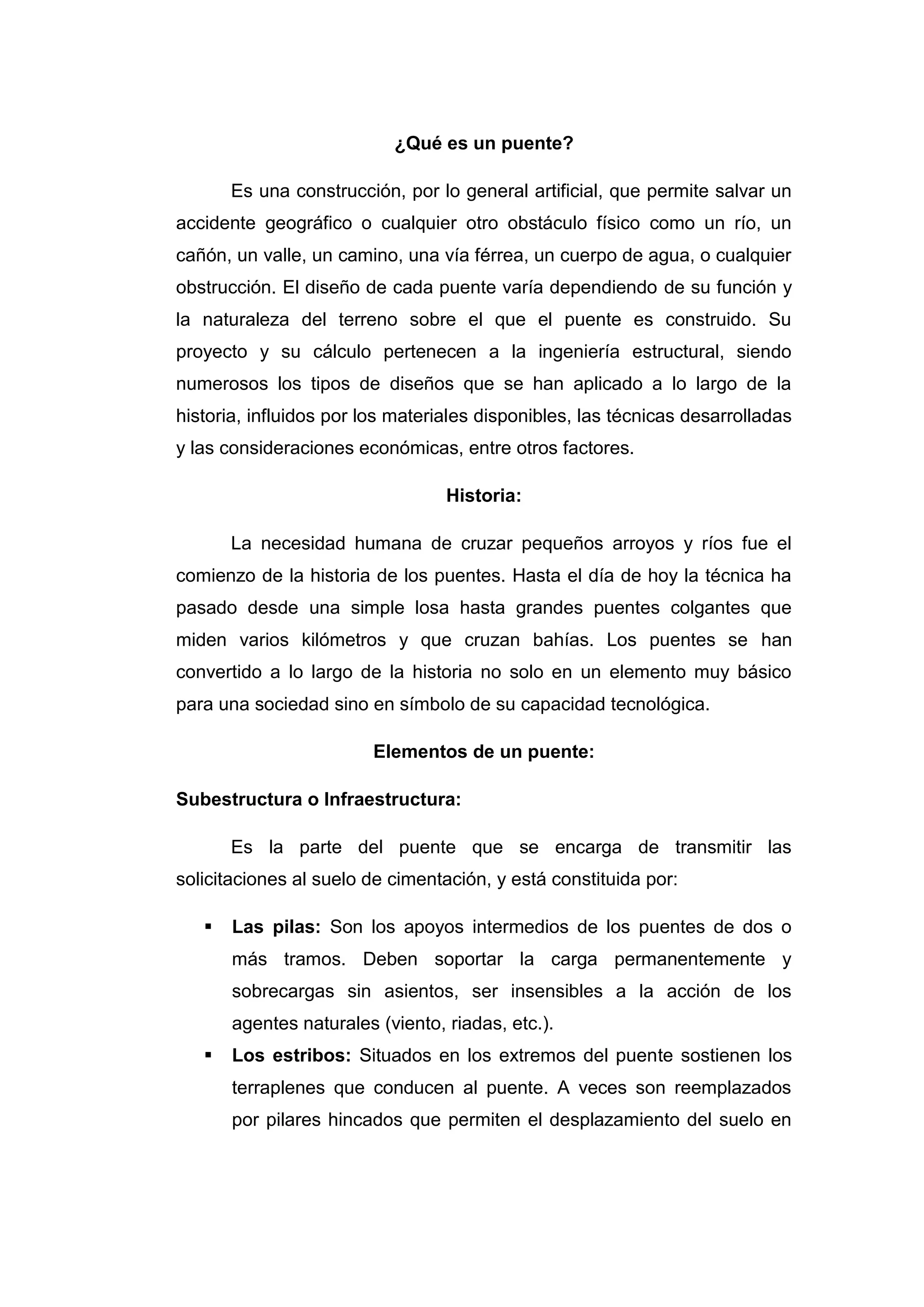 ¿Qué es un puente?

       Es una construcción, por lo general artificial, que permite salvar un
accidente geográfico o cualquier otro obstáculo físico como un río, un
cañón, un valle, un camino, una vía férrea, un cuerpo de agua, o cualquier
obstrucción. El diseño de cada puente varía dependiendo de su función y
la naturaleza del terreno sobre el que el puente es construido. Su
proyecto y su cálculo pertenecen a la ingeniería estructural, siendo
numerosos los tipos de diseños que se han aplicado a lo largo de la
historia, influidos por los materiales disponibles, las técnicas desarrolladas
y las consideraciones económicas, entre otros factores.

                                  Historia:

       La necesidad humana de cruzar pequeños arroyos y ríos fue el
comienzo de la historia de los puentes. Hasta el día de hoy la técnica ha
pasado desde una simple losa hasta grandes puentes colgantes que
miden varios kilómetros y que cruzan bahías. Los puentes se han
convertido a lo largo de la historia no solo en un elemento muy básico
para una sociedad sino en símbolo de su capacidad tecnológica.

                         Elementos de un puente:

Subestructura o Infraestructura:

       Es la parte del puente que se encarga de transmitir las
solicitaciones al suelo de cimentación, y está constituida por:

      Las pilas: Son los apoyos intermedios de los puentes de dos o
       más tramos. Deben soportar la carga permanentemente y
       sobrecargas sin asientos, ser insensibles a la acción de los
       agentes naturales (viento, riadas, etc.).
      Los estribos: Situados en los extremos del puente sostienen los
       terraplenes que conducen al puente. A veces son reemplazados
       por pilares hincados que permiten el desplazamiento del suelo en
 