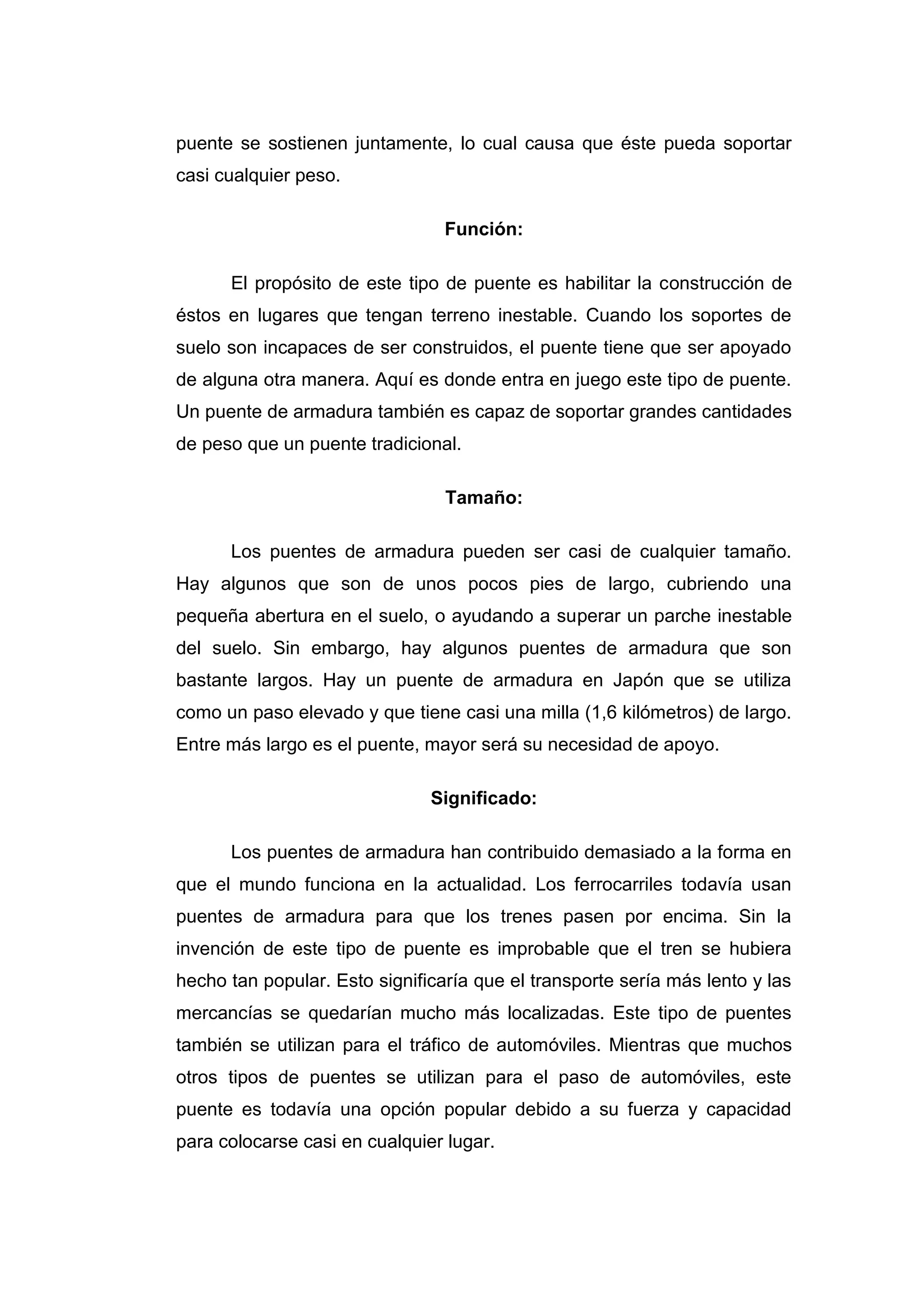 puente se sostienen juntamente, lo cual causa que éste pueda soportar
casi cualquier peso.

                                 Función:

      El propósito de este tipo de puente es habilitar la construcción de
éstos en lugares que tengan terreno inestable. Cuando los soportes de
suelo son incapaces de ser construidos, el puente tiene que ser apoyado
de alguna otra manera. Aquí es donde entra en juego este tipo de puente.
Un puente de armadura también es capaz de soportar grandes cantidades
de peso que un puente tradicional.

                                 Tamaño:

      Los puentes de armadura pueden ser casi de cualquier tamaño.
Hay algunos que son de unos pocos pies de largo, cubriendo una
pequeña abertura en el suelo, o ayudando a superar un parche inestable
del suelo. Sin embargo, hay algunos puentes de armadura que son
bastante largos. Hay un puente de armadura en Japón que se utiliza
como un paso elevado y que tiene casi una milla (1,6 kilómetros) de largo.
Entre más largo es el puente, mayor será su necesidad de apoyo.

                               Significado:

      Los puentes de armadura han contribuido demasiado a la forma en
que el mundo funciona en la actualidad. Los ferrocarriles todavía usan
puentes de armadura para que los trenes pasen por encima. Sin la
invención de este tipo de puente es improbable que el tren se hubiera
hecho tan popular. Esto significaría que el transporte sería más lento y las
mercancías se quedarían mucho más localizadas. Este tipo de puentes
también se utilizan para el tráfico de automóviles. Mientras que muchos
otros tipos de puentes se utilizan para el paso de automóviles, este
puente es todavía una opción popular debido a su fuerza y capacidad
para colocarse casi en cualquier lugar.
 
