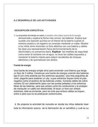 6.2 DESARROLLO DE LAS ACTIVIDADES

DESCRIPCIÓN ESPECÍFICA:
1. La propuesta de trabajo es saber y enseñar a los niños acerca de la energía

almacenada y explica la forma más común: las baterías. Explica que
sucede una reacción química en el interior de la batería cuando el
extremo positivo y el negativo se conectan mediante un cable. Mostrar
a los niños cómo encender un foco eléctrico con una batería y cables
les dará una representación física del funcionamiento de la
electricidad y su presencia diaria. Explicar las medidas de seguridad,
como evitar el contacto con el agua, no tocar los cables expuestos y
mantener la batería intacta para reducir accidentes de choques
eléctricos y de quemaduras con ácidos.
Fuente de energía
Una fuente de energía simple sirve para encender una linterna que tenga
un foco de 3 voltios. Construye una fuente de energía uniendo dos baterías
tipo D con cinta aislante por los extremos opuestos. Usa tiras pequeñas de
cinta pegante para sostener un clip, cuyos extremos toquen tanto el polo
negativo como el positivo de las baterías unidas. Conecta cables de cobre
número 22 con aislamiento (pero con las puntas peladas) a los extremos
libres de las baterías, para que actúen como los conductores y te protejan
de manipular un cable con electricidad. Al tocar un foco con ambos
extremos, éste se enciende, pero se evita que ambos cables se toquen
entre sí para que no se produzcan cortocircuitos.

2. Se propone la actividad de consulta en donde los niños deberán traer

toda la información acerca de la fabricación de un semáforo y cuál es su

13

 