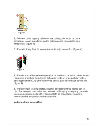 2.- Toma el cable negro y pélalo en tres partes, a la altura de cada
ampolleta. Luego, enrolla las partes peladas en la base de las tres
ampolletas. (figura 4)
3.- Pela el inicio y final de los cables verde, rojo y amarillo. (figura 4)

4.- Enrolla uno de los extremos pelados de cada uno de estos cables en su
respectiva ampolleta (el extremo del cable verde en la ampolleta verde, y
así sucesivamente). El otro extremo te servirá para la conexión con la pila
(figura 4).
5.- Para prender las ampolletas, deberás conectar ambos cables con la
pila. Por ejemplo: para la luz roja, toma el cable rojo y el negro, y pon cada
uno en un extremo de la pila, y la ampolleta se encenderá. Realiza lo
mismo con las ampolletas verde y amarilla.
Ya tienes listo tu semáforo

16

 