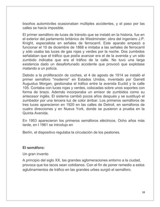 bisoños automóviles ocasionaban múltiples accidentes, y el paso por las
calles se hacía imposible.
El primer semáforo de luces de tránsito que se instaló en la historia, fue en
el exterior del parlamento británico de Westminster; obra del ingeniero J.P.
Knight, especialista en señales de ferrocarril. Este aparato empezó a
funcionar el 10 de diciembre de 1868 e imitaba a las señales de ferrocarril
y sólo usaba las luces de gas rojas y verdes por la noche. Dos zumbidos
señalaban que el tráfico que podía avanzar era el de la avenida y un sólo
zumbido indicaba que era el tráfico de la calle. No tuvo una larga
existencia dado un desafortunado accidente que provocó que explotase
matando a un policía.
Debido a la proliferación de coches, el 4 de agosto de 1914 se instaló el
primer semáforo "moderno" en Estados Unidos, inventado por Garrett
Augustus Morgan, gestionaba el tráfico entre la avenida Euclid y la calle
105. Contaba con luces rojas y verdes, colocadas sobre unos soportes con
forma de brazo. Además incorporaba un emisor de zumbidos como su
antecesor inglés. El sistema cambió pocos años después y se sustituyó el
zumbador por una tercera luz de color ámbar. Los primeros semáforos de
tres luces aparecieron en 1920 en las calles de Detroit, en semáforos de
cuatro direcciones y en Nueva York, donde se pusieron a prueba en la
Quinta Avenida.
En 1953 aparecieron los primeros semáforos eléctricos. Ocho años más
tarde, en l 1961 se introdujo en
Berlín, el dispositivo regulaba la circulación de los peatones.

El semáforo:
Un gran invento
A principio del siglo XX, las grandes aglomeraciones entorno a la ciudad,
provoca que los tacos sean cotidianos. Con el fin de poner remedio a estos
aglutinamientos de tráfico en las grandes urbes surgió el semáforo.

18

 