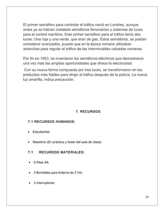El primer semáforo para controlar el tráfico nació en Londres, aunque
antes ya se habían instalado semáforos ferroviarios y sistemas de luces
para el control marítimo. Este primer semáforo para el tráfico tenía dos
luces: Una roja y una verde, que eran de gas. Estos semáforos, se podían
considerar avanzados, puesto que en la época romana utilizaban
antorchas para regular el tráfico de las interminables calzadas romanas
Por fin en 1953, se inventaron los semáforos eléctricos que demostraron
una vez más las amplias oportunidades que ofrece la electricidad.
Con su nueva forma compuesta por tres luces, se transformaron en los
productos más fiables para dirigir el tráfico después de la policía. La nueva
luz amarilla, indica precaución.

7. RECURSOS
7.1 RECURSOS HUMANOS:
•

Estudiantes

•

Maestros (En práctica y titular del aula de clase)

7.1

RECURSOS MATERIALES:

•

6 Pilas AA.

•

3 Bombillas para linterna de 3 Vol.

•

3 interruptores

19

 