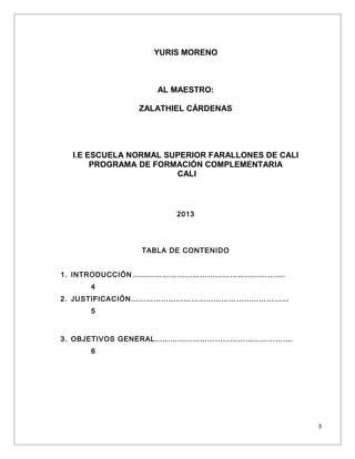 YURIS MORENO

AL MAESTRO:
ZALATHIEL CÁRDENAS

I.E ESCUELA NORMAL SUPERIOR FARALLONES DE CALI
PROGRAMA DE FORMACIÓN COMPLEMENTARIA
CALI

2013

TABLA DE CONTENIDO
1. INTRODUCCIÓN …………………………………………………….
4
2. JUSTIFICACIÓN………………………………………………………
5

3. OBJETIVOS GENERAL……………………………………………….
6

3

 