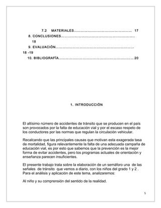 7.2

MATERIALES…………………………………………… 17

8. CONCLUSIONES………………………………………………………..
18
9. EVALUACIÓN……………………………………………………………
18 -19
10. BIBLIOGRAFÍA………………………………………………………… 20

1. INTRODUCCIÓN

El altísimo número de accidentes de tránsito que se producen en el país
son provocados por la falta de educación vial y por el escaso respeto de
los conductores por las normas que regulan la circulación vehicular.
Recalcando que las principales causas que motivan esta exagerada tasa
de mortalidad, figura relevantemente la falta de una adecuada campaña de
educación vial, es por esto que sabemos que la prevención es la mejor
forma de evitar accidentes, pero los programas actuales de orientación y
enseñanza parecen insuficientes.
El presente trabajo trata sobre la elaboración de un semáforo una de las
señales de tránsito que vemos a diario, con los niños del grado 1 y 2 .
Para el análisis y aplicación de este tema, analizaremos:
Al niño y su comprensión del sentido de la realidad.
5

 