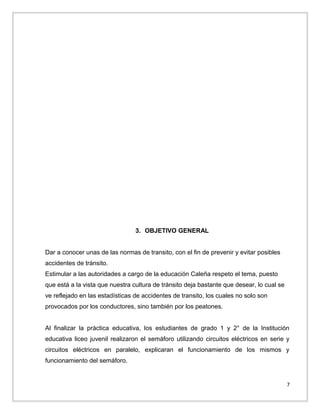 3. OBJETIVO GENERAL
Dar a conocer unas de las normas de transito, con el fin de prevenir y evitar posibles
accidentes de tránsito.
Estimular a las autoridades a cargo de la educación Caleña respeto el tema, puesto
que está a la vista que nuestra cultura de tránsito deja bastante que desear, lo cual se
ve reflejado en las estadísticas de accidentes de transito, los cuales no solo son
provocados por los conductores, sino también por los peatones.
Al finalizar la práctica educativa, los estudiantes de grado 1 y 2° de la Institución
educativa liceo juvenil realizaron el semáforo utilizando circuitos eléctricos en serie y
circuitos eléctricos en paralelo, explicaran el funcionamiento de los mismos y
funcionamiento del semáforo.

7

 