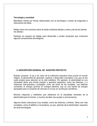 Tecnología y sociedad
Manifiesto interés por temas relacionados con la tecnología a través de preguntas e
intercambio de ideas.
Relato cómo mis acciones sobre el medio ambiente afectan a otros y las de los demás
me afectan.
Participo en equipos de trabajo para desarrollar y probar proyectos que involucran
algunos componentes tecnológicos.

5. DESCRIPCIÓN GENERAL DE NUESTRO PROYECTO
Nuestro proyecto le da a los niños de la institución educativa liceo juvenil mi mundo
mágico, la oportunidad de aprender, explorar y desarrollar conceptos a los que se les
suele prestar poca atención en la vida cotidiana. Por ejemplo, la electricidad es una
necesidad diaria que brinda energía a aparatos pequeños, como las linternas, y a
máquinas más grandes y complejas, como las luces de las ciudades. Las baterías
convierten la energía química en energía eléctrica, que es una fuente de energía
apropiada para un proyecto de ciencias en el que se construyan semáforos.
Muchas máquinas y artefactos que utilizamos en la actualidad necesitan de la
electricidad para funcionar, y muchos de ellos nos ayudan a comunicarnos.
Algunos tienen estructuras muy simples, como las linternas y timbres. Otros son más
complejos, como el teléfono y la lavadora, ya que, además de la electricidad, requieren
de otras tecnologías.

9

 