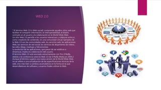 ° El término Web 2.0 o Web social1 comprende aquellos sitios web que
facilitan el compartir información, la interoperabilidad, el diseño
centrado en el usuario y la colaboración en la World Wide Web.
Un sitio Web 2.0 permite a los usuarios interactuar y colaborar entre sí,
como creadores de contenido, en una comunidad virtual. Ejemplos de
la Web 2.0 son las comunidades web, los servicios web, las aplicaciones
Web, los servicios de red social, los servicios de alojamiento de videos,
las wikis, blogs, mashups y folcsonomías.
La evolución de las aplicaciones, que pasan de ser estáticas a
dinámicas, implica la colaboración del usuario.
El término Web 2.0 está asociado estrechamente con Tim O'Reilly,
debido a la conferencia sobre la Web 2.0 de O'Reilly Media en 2004.2
Aunque el término sugiere una nueva versión de la World Wide Web,
no se refiere a una actualización de las especificaciones técnicas de la
web, sino más bien a cambios acumulativos en la forma en la que
desarrolladores de software y usuarios finales utilizan la Web.
WED 2,0
 