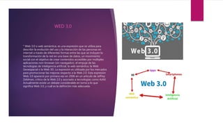 ° Web 3.0 o web semántica, es una expresión que se utiliza para
describir la evolución del uso y la interacción de las personas en
internet a través de diferentes formas entre las que se incluyen la
transformación de la red en una base de datos, un movimiento
social con el objetivo de crear contenidos accesibles por múltiples
aplicaciones non-browser (sin navegador), el empuje de las
tecnologías de inteligencia artificial, la web semántica, la Web
Geoespacial o la Web 3D. La expresión es utilizada por los mercados
para promocionar las mejoras respecto a la Web 2.0. Esta expresión
Web 3.0 apareció por primera vez en 2006 en un artículo de Jeffrey
Zeldman, crítico de la Web 2.0 y asociado a tecnologías como AJAX.
Actualmente existe un debate considerable en torno a lo que
significa Web 3.0, y cuál es la definición más adecuada.
WED 3,0
 