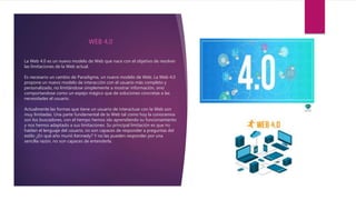 La Web 4.0 es un nuevo modelo de Web que nace con el objetivo de resolver
las limitaciones de la Web actual.
Es necesario un cambio de Paradigma, un nuevo modelo de Web. La Web 4.0
propone un nuevo modelo de interacción con el usuario más completo y
personalizado, no limitándose simplemente a mostrar información, sino
comportandose como un espejo mágico que de soluciones concretas a las
necesidades el usuario.
Actualmente las formas que tiene un usuario de interactuar con la Web son
muy limitadas. Una parte fundamental de la Web tal como hoy la conocemos
son los buscadores, con el tiempo hemos ido aprendiendo su funcionamiento
y nos hemos adaptado a sus limitaciones. Su principal limitación es que no
hablan el lenguaje del usuario, no son capaces de responder a preguntas del
estilo ¿En qué año murió Kennedy? Y no las pueden responder por una
sencilla razón, no son capaces de entenderla.
WEB 4,0
 
