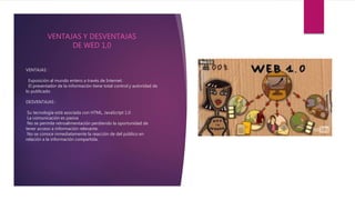 VENTAJAS :
Exposición al mundo entero a través de Internet.
El presentador de la información tiene total control y autoridad de
lo publicado.
DESVENTAJAS :
Su tecnología está asociada con HTML, JavaScript 1.0
La comunicación es pasiva
No se permite retroalimentación perdiendo la oportunidad de
tener acceso a información relevante.
No se conoce inmediatamente la reacción de del público en
relación a la información compartida.
VENTAJAS Y DESVENTAJAS
DE WED 1,0
 