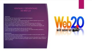 VENTAJAS :
Software legal: No hay que preocuparse por licencia alguna.
Disponibles desde cualquier lugar.
Multiplataforma: Funcionan independientemente del sistema operativo que se use e
incluso se puede acceder desde cualquier dispositivo.
Siempre actualizado: El servicio se encarga de las actualizaciones del software.
Menor requerimiento de hardware: Sólo se necesita poder utilizar un navegador.
Colaboración: Pueden trabajar varias personas a la vez y desde diferentes lugares del
mundo.
Se necesita tener la capacidad de selección de información.
A pesar del auge que ha tenido el uso del Internet, aún existen escuelas, personas o
poblaciones que no cuentan con conexión a la red.
DESVENTAJAS:
Información privada a terceros: Generalmente no se sabe en manos de quién caen los
datos ni que uso se va a hacer de ellos.
Cambios en las condiciones del servicio: Puede que el servicio sea gratis hoy y mañana no.
Copias de seguridad: Si bien es posible que tengan mejores copias de los datos nuestros,
nadie lo garantiza.
VENTAJAS Y DESVENTAJAS
DE WED 2,0
 