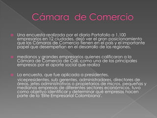    Una encuesta realizada por el diario Portafolio a 1.100
    empresarios en 12 ciudades, dejó ver el gran posicionamiento
    que las Cámaras de Comercio tienen en el país y el importante
    papel que desempeñan en el desarrollo de las regiones.

   medianos y grandes empresarios quienes calificaron a la
    Cámara de Comercio de Cali, como una de las principales
    empresas por el aporte social que realiza

   La encuesta, que fue aplicada a presidentes,
    vicepresidentes, sub gerentes, administradores, directores de
    áreas, jefes administrativos o propietarios de micros, pequeñas y
    medianas empresas de diferentes sectores económicos, tuvo
    como objetivo identificar y determinar qué empresas hacen
    parte de la 'Élite Empresarial Colombiana'.
 