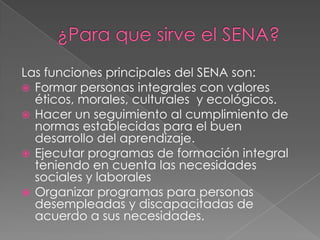 Las funciones principales del SENA son:
 Formar personas integrales con valores
  éticos, morales, culturales y ecológicos.
 Hacer un seguimiento al cumplimiento de
  normas establecidas para el buen
  desarrollo del aprendizaje.
 Ejecutar programas de formación integral
  teniendo en cuenta las necesidades
  sociales y laborales
 Organizar programas para personas
  desempleadas y discapacitadas de
  acuerdo a sus necesidades.
 