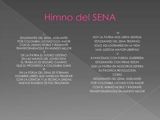 IV
                     I
    ESTUDIANTES DEL SENA. ADELANTE!     HOY LA PATRIA NOS GRITA SENTIDA
  POR COLOMBIA LUCHAD CON AMOR           ESTUDIANTES DEL SENA TRIUNFAD
   CON EL ANIMO NOBLE Y RADIANTE         SOLO ASI LOGRAREIS EN LA VIDA
 TRANSFORMÉMOSLE EN MUNDO MEJOR           MAS JUSTICIA MAYOR LIBERTAD
                     II
                                                        V
     DE LA PATRIA EL FUTURO DESTINO
      EN LAS MANOS DEL JOVEN ESTA      AVANCEMOS CON FUERZA GUERRERA
     EL TRABAJO ES SEGURO CAMINO          ESTUDIANTES CON FIRME TESON
 QUE EL PROGRESO A COLOMBIA DARÁ       QUE LA PATRIA EN NOSOTROS ESPERA
                    III                     SU PACIFICA REVOLUCION
   EN LA FORJA DEL SENA SE FORMAN
                                                     CORO
HOMBRES LIBRES QUE ANHELAN TRIUNFAR
 CON LA CIENCIA Y LA TECNICA UNIDAS     ESTUDIANTES DEL SENA. ADELANTE!
   NUEVOS RUMBOS DE PAZ TRAZARAN       POR COLOMBIA LUCHAD CON AMOR
                                        CON EL ANIMO NOBLE Y RADIANTE
                                      TRANSFORMÉMOSLE EN MUNDO MEJOR
 