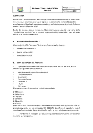 PROYECTO IMPLEMENTACION
TOPICO
INSTITUCIONAL
Código: [interno]
Versión, Año: 2022
JUSTIFICACIÓN
Con relacióna lasobservacionesrealizadasyel estudiode mercadoefectuadoenlacalle antes
mencionada,se concluye que nohay un tópicoen el asentamientohumano9de octubre -------
y que la posta médicaésta lejosde estosmoradores,porlotanto se muestraninsatisfechosen
cuanto a las necesidades de salud.
Dentro del contexto es que hemos decidido realizar nuestro proyecto empresarial de la
“Instalación de un tópico” en el instituto superior tecnológico Morropon para así poder
satisfacer las necesidades en salud.
C. RESPONSABLES DEL PROYECTO:
Alumnosdel I.E.S.T.P.“Morropon”de lacarrera Enfermeríay losdocentes
- CARMEN MEDINA CHUICA
- DALILA RUEDA HARRIS
- CARLOS BOY PICHEN
D. BREVE DESCRIPCIÓNDEL PROYECTO:
- El proyectoconsistiráenlainstalaciónde untópicoenel IESTPMORROPON, el cual
ofrecerálossiguientesserviciosde Salud.
- Inyectablesenvíaparental yno parenteral.
- Curaciónde heridas.
- Nebulización.
- Control de glucosa.
- Toma de H.A.
- Suturas
- Entre otras.
El proyectoenmencióncontarácon el siguiente mobiliario.
Ø 01 Lapicero
Ø 01 Escritorio
Ø 01 papel
Ø 02 repisas
Ø 01 camilla
Ø 10 sillas
Por la variedad de servicios que se va a ofrecer hemos decididorealizar los servicios entre los
promotores y contar con los servicios de LOS DOCENTES de enfermería capacitados para el
manejo y ofrecimiento de dichos servicios, los cuales se van a brindar permanentemente.
- Se atenderálas24 horas para que losusuariospuedanaccedera nuestrosserviciosenel
momentoque lorequieran.
 