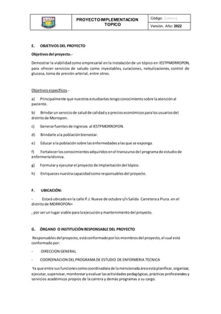 PROYECTO IMPLEMENTACION
TOPICO
INSTITUCIONAL
Código: [interno]
Versión, Año: 2022
E. OBJETIVOS DEL PROYECTO
Objetivosdel proyecto.-
Demostrar la viabilidadcomo empresarial en la instalaciónde un tópico en IESTPMORROPON,
para ofrecer servicios de saludo como inyectables, curaciones, nebulizaciones, control de
glucosa, toma de presión arterial, entre otros.
Objetivosespecíficos.-
a) Principalmente que nuestrosestudiantestengoconocimientosobre laatenciónal
paciente.
b) Brindarun serviciode saludde calidadya precioseconómicosparalosusuariosdel
distritode Morropon.
c) Generarfuentesde ingresos al IESTPMORROPON.
d) Brindarle ala poblaciónbienestar.
e) Educar a la poblaciónsobre lasenfermedadesalasque se exponga.
f) Fortalecerlosconocimientosadquiridosenel transcursodel programade estudiode
enfermeríatécnica.
g) Formulary ejecutarel proyecto de Implantacióndel tópico.
h) Enriquecesnuestracapacidadcomoresponsablesdel proyecto.
F. UBICACIÓN:
- Estará ubicadoenla calle P.J.Nueve de octubre s/nSalida Carreteraa Piura.en el
distritode MORROPON+
, por serun lugar viable paralaejecuciónymantenimientodel proyecto.
G. ÓRGANO O INSTITUCIÓNRESPONSABLE DEL PROYECTO
Responsables delproyecto,estáconformadoporlosmiembrosdel proyecto,el cual está
conformadopor:
- DIRECCION GENERAL
- COORDINACION DELPROGRAMA DE ESTUDIO DE ENFERMERIA TECNICA
Ya que entre susfuncionescomocoordinadorade lamencionadaáreaestáplanificar,organizar,
ejecutar,supervisar,monitorearyevaluarlasactividadespedagógicas,prácticasprofesionalesy
servicios académicos propios de la carrera y demás programas a su cargo.
 
