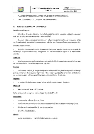 PROYECTO IMPLEMENTACION
TOPICO
INSTITUCIONAL
Código: [interno]
Versión, Año: 2022
- PLANA DOCENTEDEL PROGAMA DE ESTUDIO DE ENFERMERIA TECNICA
- LOS ESTUDIANTES DEL I, III y V CICLO DE ENFERMERIA
H. BENEFICIARIOS DIRECTOS E INDIRECTOS:
BeneficiariosDirectos.-
- Miembros del proyecto como formuladores del presente proyecto productivo, pues el
cual nos permite atender y orientar a la comunidad.
- Expandir más nuestros conocimientos y adquirir experiencia laboral en cuanto a los
serviciosde salud,loscualeshemospuestoen práctica con el desarrollo de nuestro proyecto.
BeneficiariosIndirectos.-
- Serán los usuarios del distrito de MORROPON ya que podrían contar con un servicio de
calidad y a un precio adecuado y esto gracias a la instalación de un tópico en el mencionado
distrito.
Atención
- Nos hemos propuesto la meta de un promediode 30 clientes diarios pero el primer año
de funcionamiento y estamos seguros de lograrlos.
Empleo
- Encuantoal empleo,el proyectoempresarialhaproyectadogenerarunpuestodetrabajo
para el primerañode ejecutadoel proyectoydosparael segundoaño,tal comolacontratación
de un médico, para así hacer posible una atención excelente de calidad.
Ingresos
- La proyecciónde ingresosparael primerañodel proyectoesla siguiente:
Mensual
- 460 clientesx S/. 4.00 = S/. 1,840.00
Se ha consideradouningresopromedioporcliente de S/.4.00
Resultados
- Implementarmásnuestrosservicios.
- Transformarnuestrotópicoenun centrode serviciosde saludde mayorcomplejidad.
- Brindarserviciosde calidadde nuestrosusuarios.
- Crearfuentesde trabajo.
Efecto:
- Lograr la aceptaciónyel prestigiode nuestrosservicios.
 