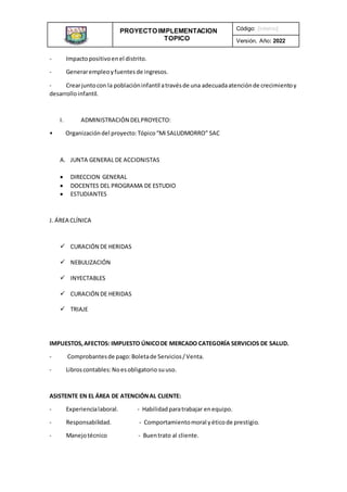 PROYECTO IMPLEMENTACION
TOPICO
INSTITUCIONAL
Código: [interno]
Versión, Año: 2022
- Impactopositivoenel distrito.
- Generarempleoyfuentesde ingresos.
- Crearjuntocon la poblacióninfantil atravésde una adecuadaatenciónde crecimientoy
desarrolloinfantil.
I. ADMINISTRACIÓN DELPROYECTO:
• Organizacióndel proyecto:Tópico“Mi SALUDMORRO” SAC
A. JUNTA GENERAL DE ACCIONISTAS
 DIRECCION GENERAL
 DOCENTES DEL PROGRAMA DE ESTUDIO
 ESTUDIANTES
J. ÁREA CLÍNICA
 CURACIÓN DE HERIDAS
 NEBULIZACIÓN
 INYECTABLES
 CURACIÓN DE HERIDAS
 TRIAJE
IMPUESTOS,AFECTOS: IMPUESTO ÚNICODE MERCADO CATEGORÍA SERVICIOS DE SALUD.
- Comprobantesde pago:Boletade Servicios/Venta.
- Libroscontables:Noesobligatorio suuso.
ASISTENTE EN EL ÁREA DE ATENCIÓNAL CLIENTE:
- Experiencialaboral. - Habilidadparatrabajar enequipo.
- Responsabilidad. - Comportamientomoral yéticode prestigio.
- Manejotécnico - Buentrato al cliente.
 