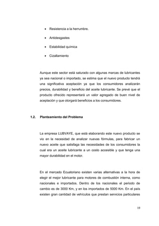 • Resistencia a la herrumbre.
• Antidesgastes
• Estabilidad química
• Cizallamiento
Aunque este sector está saturado con algunas marcas de lubricantes
ya sea nacional o importado, se estima que el nuevo producto tendrá
una significativa aceptación ya que los consumidores analizarán
precios, durabilidad y beneficio del aceite lubricante. Se prevé que el
producto ofrecido representará un valor agregado de buen nivel de
aceptación y que otorgará beneficios a los consumidores.
1.2. Planteamiento del Problema
La empresa LUBVAYE, que está elaborando este nuevo producto se
vio en la necesidad de analizar nuevas fórmulas, para fabricar un
nuevo aceite que satisfaga las necesidades de los consumidores la
cual era un aceite lubricante a un costo accesible y que tenga una
mayor durabilidad en el motor.
En el mercado Ecuatoriano existen varias alternativas a la hora de
elegir el mejor lubricante para motores de combustión interna, como
nacionales e importados. Dentro de los nacionales el periodo de
cambio es de 3000 Km, y en los importados de 5000 Km. En el país
existen gran cantidad de vehículos que prestan servicios particulares
19
 