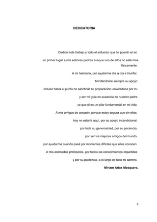 DEDICATORIA
Dedico este trabajo y todo el esfuerzo que he puesto en el,
en primer lugar a mis señores padres aunque uno de ellos no esté más
físicamente.
A mi hermano, por ayudarme día a día a triunfar,
brindándome siempre su apoyo
incluso hasta el punto de sacrificar su preparación universitaria por mí
y ser mi guía en ausencia de nuestro padre
ya que él es un pilar fundamental en mi vida.
A mis amigos de corazón, porque estoy segura que sin ellos,
hoy no estaría aquí, por su apoyo incondicional,
por toda su generosidad, por su paciencia,
por ser los mejores amigos del mundo,
por ayudarme cuando pasé por momentos difíciles que ellos conocen.
A mis estimados profesores, por todos los conocimientos impartidos
y por su paciencia, a lo largo de toda mi carrera.
Miriam Arias Mosquera.
2
 