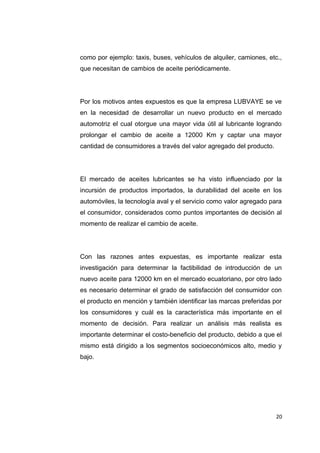 como por ejemplo: taxis, buses, vehículos de alquiler, camiones, etc.,
que necesitan de cambios de aceite periódicamente.
Por los motivos antes expuestos es que la empresa LUBVAYE se ve
en la necesidad de desarrollar un nuevo producto en el mercado
automotriz el cual otorgue una mayor vida útil al lubricante logrando
prolongar el cambio de aceite a 12000 Km y captar una mayor
cantidad de consumidores a través del valor agregado del producto.
El mercado de aceites lubricantes se ha visto influenciado por la
incursión de productos importados, la durabilidad del aceite en los
automóviles, la tecnología aval y el servicio como valor agregado para
el consumidor, considerados como puntos importantes de decisión al
momento de realizar el cambio de aceite.
Con las razones antes expuestas, es importante realizar esta
investigación para determinar la factibilidad de introducción de un
nuevo aceite para 12000 km en el mercado ecuatoriano, por otro lado
es necesario determinar el grado de satisfacción del consumidor con
el producto en mención y también identificar las marcas preferidas por
los consumidores y cuál es la característica más importante en el
momento de decisión. Para realizar un análisis más realista es
importante determinar el costo-beneficio del producto, debido a que el
mismo está dirigido a los segmentos socioeconómicos alto, medio y
bajo.
20
 