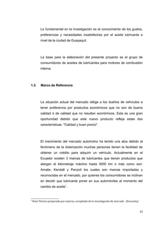 Lo fundamental en la investigación es el conocimiento de los gustos,
preferencias y necesidades insatisfechas por el aceite lubricante a
nivel de la ciudad de Guayaquil.
La base para la elaboración del presente proyecto es el grupo de
consumidores de aceites de lubricantes para motores de combustión
interna.
1.3. Marco de Referencia
La situación actual del mercado obliga a los dueños de vehículos a
tener preferencia por productos económicos que no son de buena
calidad ò de calidad que no resultan económicos. Esta es una gran
oportunidad debido que este nuevo producto refleja estas dos
características: "Calidad y buen precio".
El crecimiento del mercado automotriz ha tenido una alza debido al
fenómeno de la dolarización muchas personas tienen la facilidad de
obtener un crédito para adquirir un vehículo. Actualmente en el
Ecuador existen 3 marcas de lubricantes que tienen productos que
alargan el kilometraje máximo hasta 5000 km o más como son:
Amalie, Kendall y Penzoil los cuales son marcas importadas y
reconocidas en el mercado, por quienes los consumidores se inclinan
en decidir que lubricante poner en sus automóviles al momento del
cambio de aceite1
.
1
Nota Técnica preparada por autoras, recopilado de la investigación de mercado (Encuesta)
21
 
