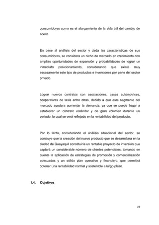 consumidores como es el alargamiento de la vida útil del cambio de
aceite.
En base al análisis del sector y dada las características de sus
consumidores, se considera un nicho de mercado en crecimiento con
amplias oportunidades de expansión y probabilidades de lograr un
inmediato posicionamiento, considerando que existe muy
escasamente este tipo de productos e inversiones por parte del sector
privado.
Lograr nuevos contratos con asociaciones, casas automotrices,
cooperativas de taxis entre otras, debido a que este segmento del
mercado ayudara aumentar la demanda, ya que se puede llegar a
establecer un contrato estándar y de gran volumen durante un
periodo, lo cual se verá reflejado en la rentabilidad del producto.
Por lo tanto, considerando el análisis situacional del sector, se
concluye que la creación del nuevo producto que se desarrollara en la
ciudad de Guayaquil constituiría un rentable proyecto de inversión que
captará un considerable número de clientes potenciales, tomando en
cuenta la aplicación de estrategias de promoción y comercialización
adecuados y un sólido plan operativo y financiero, que permitirá
obtener una rentabilidad normal y sostenible a largo plazo.
1.4. Objetivos
23
 