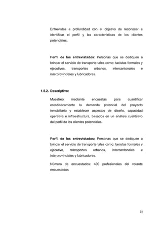 Entrevistas a profundidad con el objetivo de reconocer e
identificar el perfil y las características de los clientes
potenciales.
Perfil de los entrevistados: Personas que se dediquen a
brindar el servicio de transporte tales como: taxistas formales y
ejecutivos, transportes urbanos, intercantonales e
interprovinciales y lubricadores.
1.5.2. Descriptivo:
Muestreo mediante encuestas para cuantificar
estadísticamente la demanda potencial del proyecto
inmobiliario y establecer aspectos de diseño, capacidad
operativa e infraestructura, basados en un análisis cualitativo
del perfil de los clientes potenciales.
Perfil de los entrevistados: Personas que se dediquen a
brindar el servicio de transporte tales como: taxistas formales y
ejecutivo, transportes urbanos, intercantonales e
interprovinciales y lubricadores.
Número de encuestados: 400 profesionales del volante
encuestados
25
 