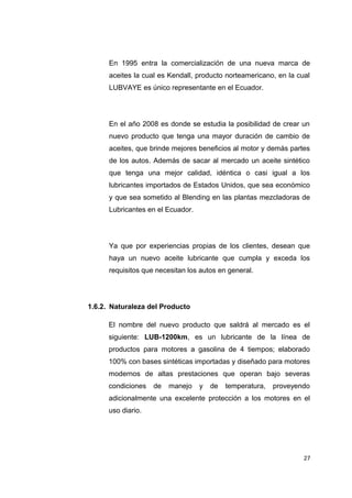 En 1995 entra la comercialización de una nueva marca de
aceites la cual es Kendall, producto norteamericano, en la cual
LUBVAYE es único representante en el Ecuador.
En el año 2008 es donde se estudia la posibilidad de crear un
nuevo producto que tenga una mayor duración de cambio de
aceites, que brinde mejores beneficios al motor y demás partes
de los autos. Además de sacar al mercado un aceite sintético
que tenga una mejor calidad, idéntica o casi igual a los
lubricantes importados de Estados Unidos, que sea económico
y que sea sometido al Blending en las plantas mezcladoras de
Lubricantes en el Ecuador.
Ya que por experiencias propias de los clientes, desean que
haya un nuevo aceite lubricante que cumpla y exceda los
requisitos que necesitan los autos en general.
1.6.2. Naturaleza del Producto
El nombre del nuevo producto que saldrá al mercado es el
siguiente: LUB-1200km, es un lubricante de la línea de
productos para motores a gasolina de 4 tiempos; elaborado
100% con bases sintéticas importadas y diseñado para motores
modernos de altas prestaciones que operan bajo severas
condiciones de manejo y de temperatura, proveyendo
adicionalmente una excelente protección a los motores en el
uso diario.
27
 