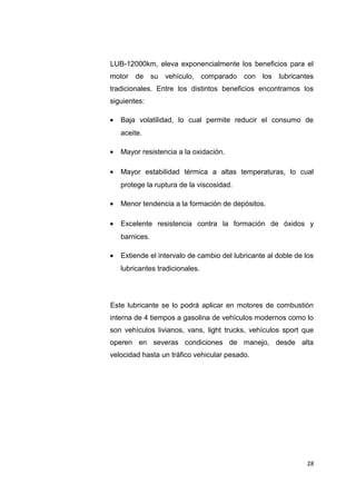 LUB-12000km, eleva exponencialmente los beneficios para el
motor de su vehículo, comparado con los lubricantes
tradicionales. Entre los distintos beneficios encontramos los
siguientes:
• Baja volatilidad, lo cual permite reducir el consumo de
aceite.
• Mayor resistencia a la oxidación.
• Mayor estabilidad térmica a altas temperaturas, lo cual
protege la ruptura de la viscosidad.
• Menor tendencia a la formación de depósitos.
• Excelente resistencia contra la formación de óxidos y
barnices.
• Extiende el intervalo de cambio del lubricante al doble de los
lubricantes tradicionales.
Este lubricante se lo podrá aplicar en motores de combustión
interna de 4 tiempos a gasolina de vehículos modernos como lo
son vehículos livianos, vans, light trucks, vehículos sport que
operen en severas condiciones de manejo, desde alta
velocidad hasta un tráfico vehicular pesado.
28
 